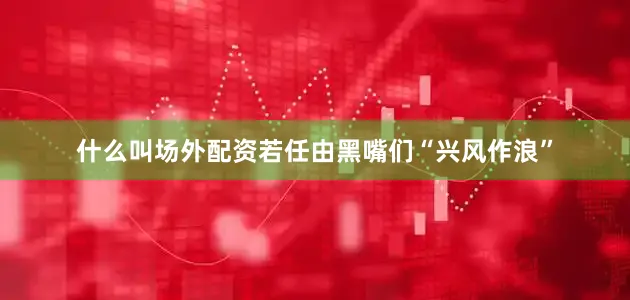 什么叫场外配资若任由黑嘴们“兴风作浪”