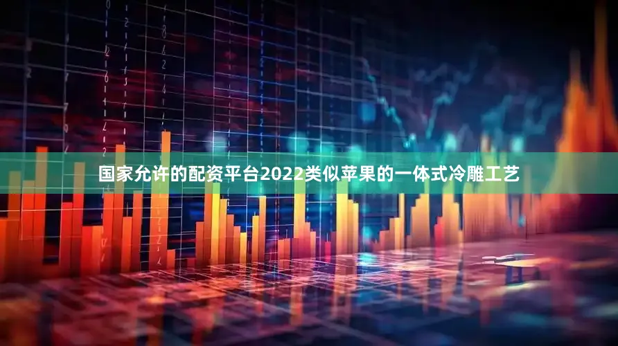 国家允许的配资平台2022类似苹果的一体式冷雕工艺