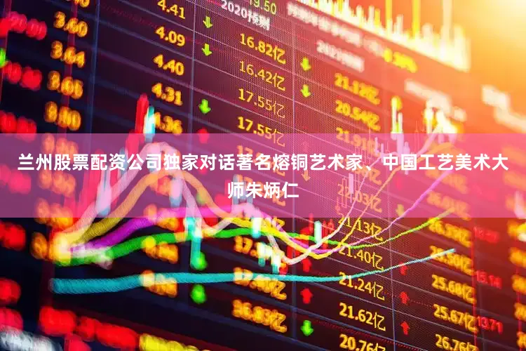 兰州股票配资公司独家对话著名熔铜艺术家、中国工艺美术大师朱炳仁