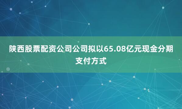 陕西股票配资公司公司拟以65.08亿元现金分期支付方式