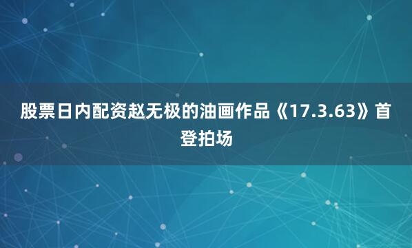 股票日内配资赵无极的油画作品《17.3.63》首登拍场