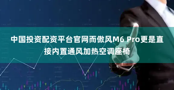 中国投资配资平台官网而傲风M6 Pro更是直接内置通风加热空调座椅