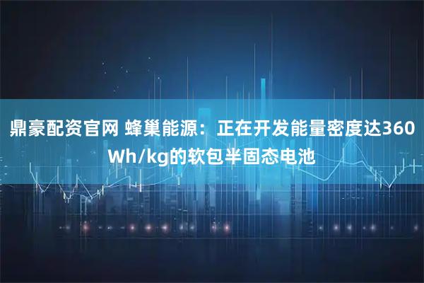 鼎豪配资官网 蜂巢能源：正在开发能量密度达360Wh/kg的软包半固态电池