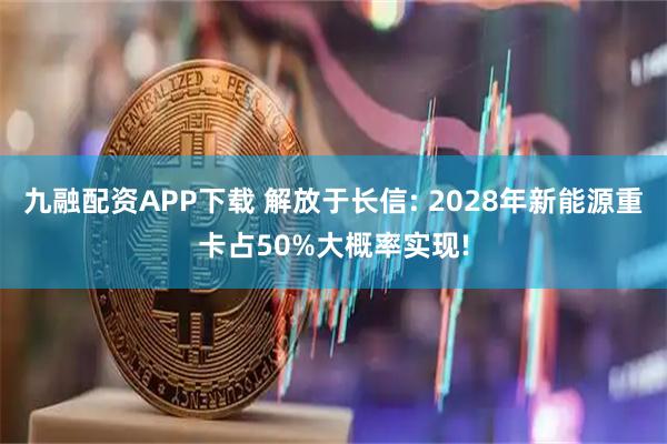 九融配资APP下载 解放于长信: 2028年新能源重卡占50%大概率实现!