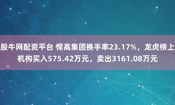 股牛网配资平台 悍高集团换手率23.17%,龙虎榜上机构买入575.42万元,卖出3161.08万元