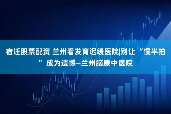 宿迁股票配资 兰州看发育迟缓医院|别让 “慢半拍” 成为遗憾—兰州脑康中医院