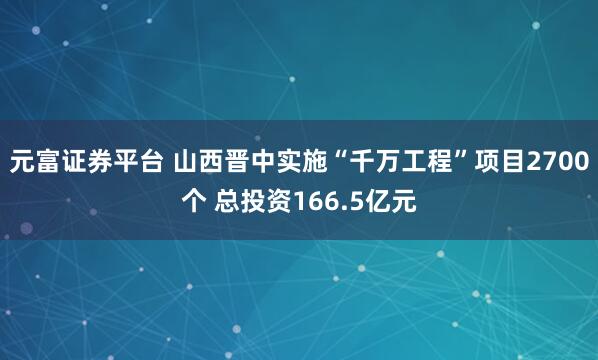 元富证券平台 山西晋中实施“千万工程”项目2700个 总投资166.5亿元