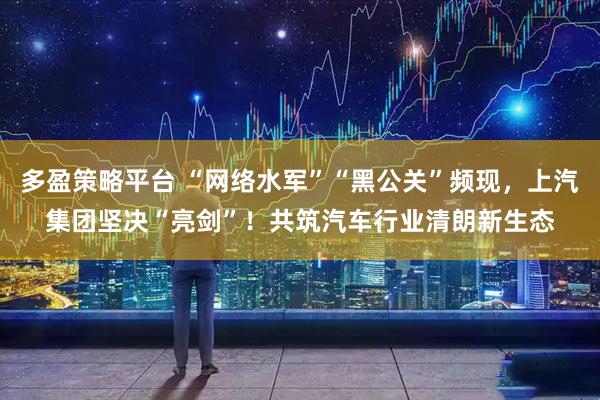 多盈策略平台 “网络水军”“黑公关”频现，上汽集团坚决“亮剑”！共筑汽车行业清朗新生态