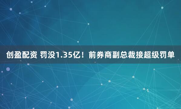 创盈配资 罚没1.35亿！前券商副总裁接超级罚单