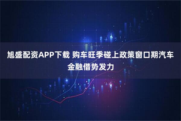 旭盛配资APP下载 购车旺季碰上政策窗口期汽车金融借势发力