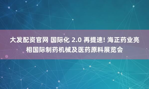 大发配资官网 国际化 2.0 再提速! 海正药业亮相国际制药机械及医药原料展览会