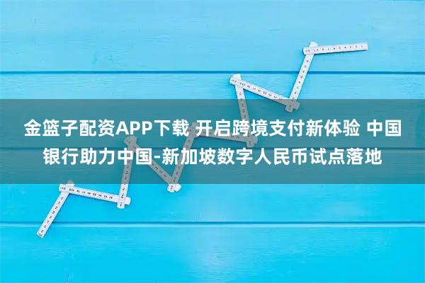 金篮子配资APP下载 开启跨境支付新体验 中国银行助力中国-新加坡数字人民币试点落地
