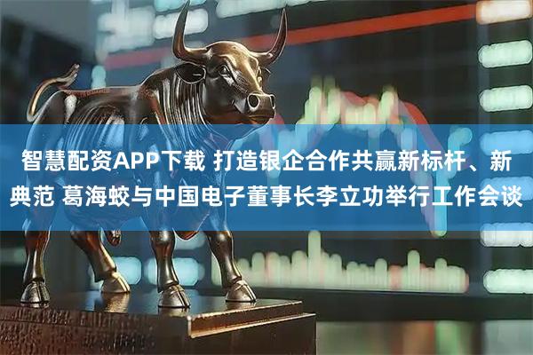 智慧配资APP下载 打造银企合作共赢新标杆、新典范 葛海蛟与中国电子董事长李立功举行工作会谈