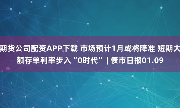 期货公司配资APP下载 市场预计1月或将降准 短期大额存单利率步入“0时代” | 债市日报01.09