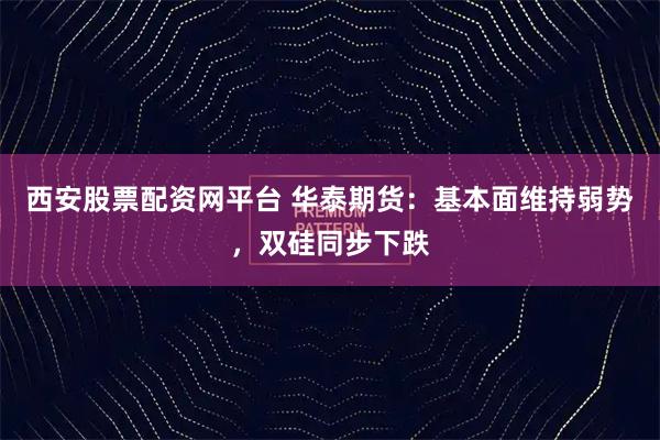 西安股票配资网平台 华泰期货：基本面维持弱势，双硅同步下跌