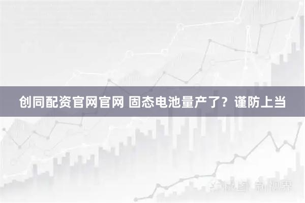 创同配资官网官网 固态电池量产了？谨防上当