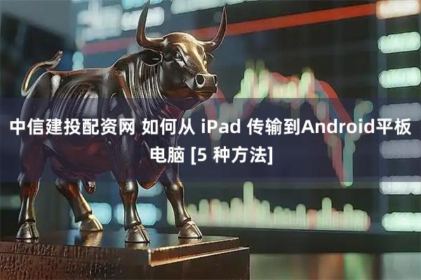 中信建投配资网 如何从 iPad 传输到Android平板电脑 [5 种方法]