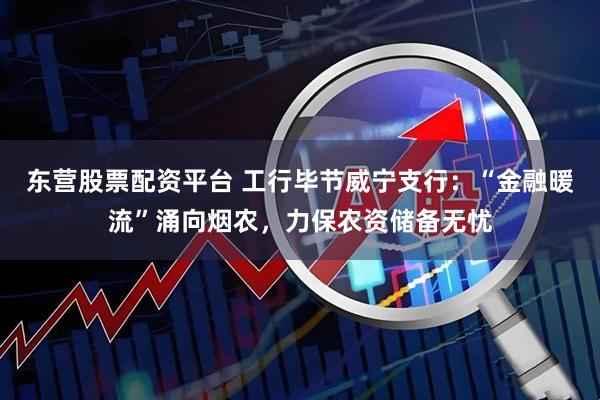 东营股票配资平台 工行毕节威宁支行：“金融暖流”涌向烟农，力保农资储备无忧