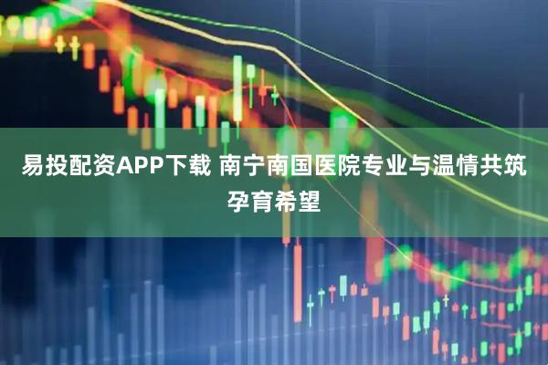 易投配资APP下载 南宁南国医院专业与温情共筑孕育希望