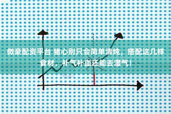 微豪配资平台 猪心别只会简单清炖，搭配这几样食材，补气补血还能去湿气！