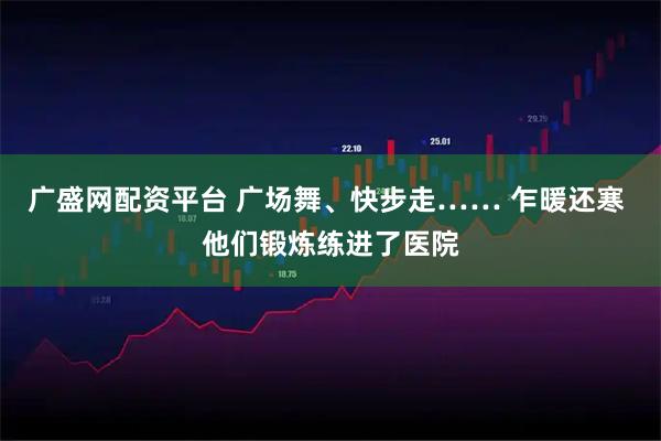 广盛网配资平台 广场舞、快步走…… 乍暖还寒 他们锻炼练进了医院