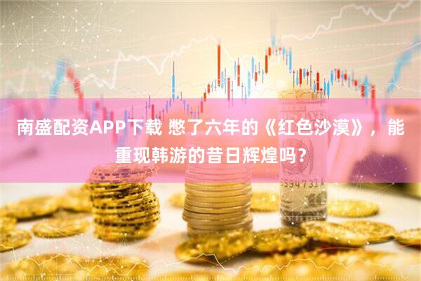 南盛配资APP下载 憋了六年的《红色沙漠》，能重现韩游的昔日辉煌吗？