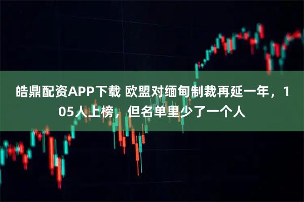 皓鼎配资APP下载 欧盟对缅甸制裁再延一年，105人上榜，但名单里少了一个人