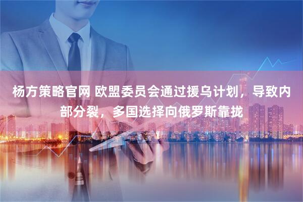 杨方策略官网 欧盟委员会通过援乌计划，导致内部分裂，多国选择向俄罗斯靠拢