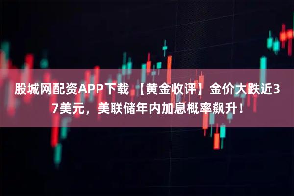 股城网配资APP下载 【黄金收评】金价大跌近37美元，美联储年内加息概率飙升！
