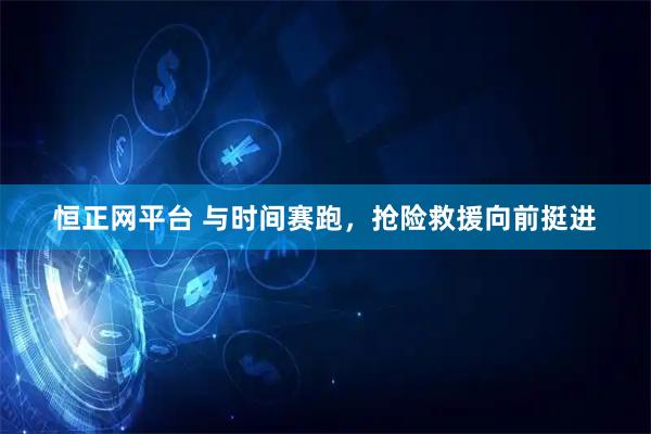 恒正网平台 与时间赛跑，抢险救援向前挺进
