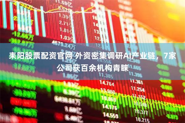 耒阳股票配资官网 外资密集调研AI产业链，7家公司获百余机构青睐