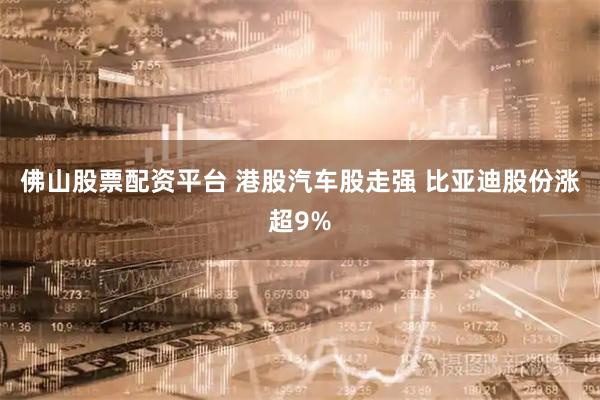 佛山股票配资平台 港股汽车股走强 比亚迪股份涨超9%